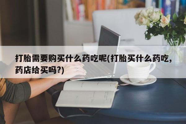 厦门打胎药私人店打胎需要购买什么药吃呢(打胎买什么药吃,药店给买吗?)