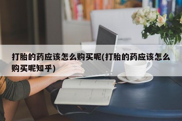 厦门打胎药私人店打胎的药应该怎么购买呢(打胎的药应该怎么购买呢知乎)